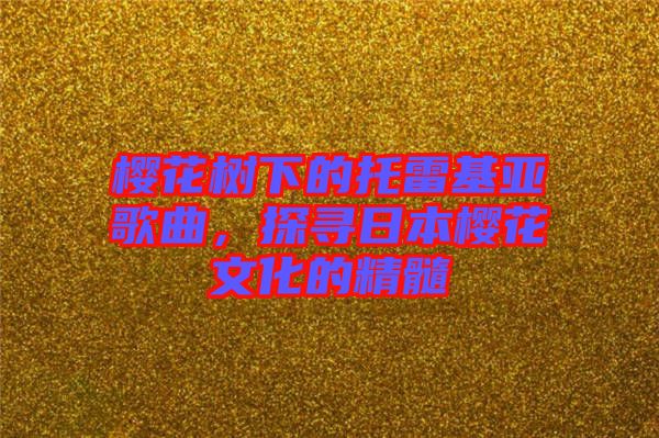 櫻花樹下的托雷基亞歌曲,探尋日本櫻花文化的精髓
