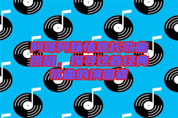阿哥阿妹情意長歌曲原唱,探尋這首經典歌曲的演唱者