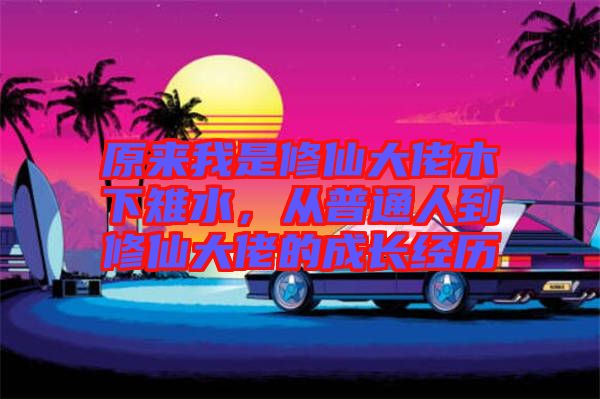 原來我是修仙大佬木下雉水，從普通人到修仙大佬的成長(zhǎng)經(jīng)歷