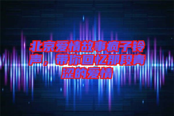 北京愛情故事瘋子鈴聲,帶你回憶那段青澀的愛情