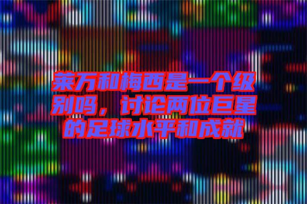 萊萬和梅西是一個(gè)級別嗎,討論兩位巨星的足球水平和成就