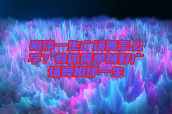 相伴一生廣場舞怎么學(xué)?教你簡單跳好廣場舞相伴一生