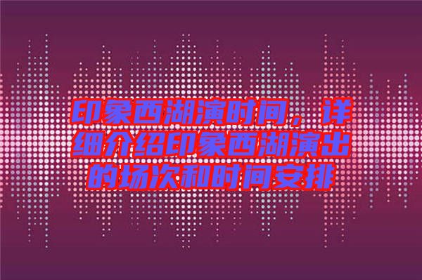 印象西湖演時間,詳細介紹印象西湖演出的場次和時間安排