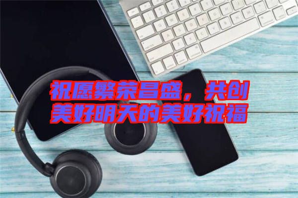 祝愿繁榮昌盛,共創(chuàng)美好明天的美好祝福