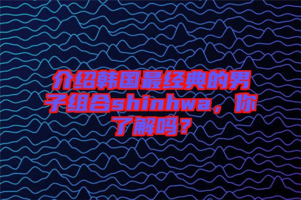 介紹韓國最經(jīng)典的男子組合shinhwa,你了解嗎?