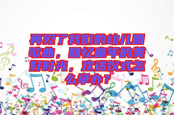 再見了我們的幼兒園歌曲,回憶童年的美好時光,歡送儀式怎么舉辦?