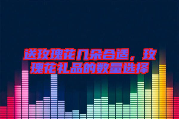 送玫瑰花幾朵合適,玫瑰花禮品的數量選擇