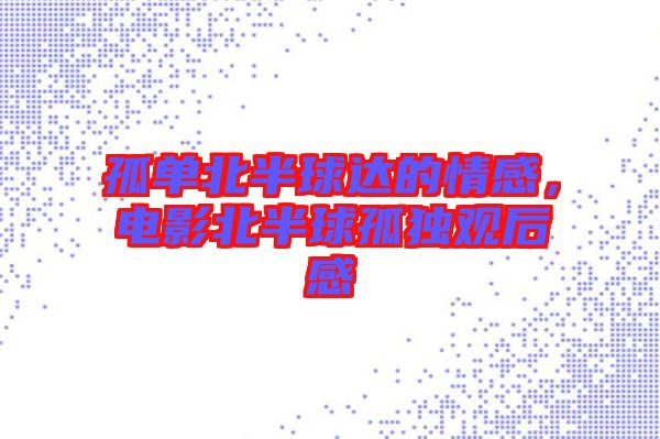 孤單北半球達(dá)的情感,電影北半球孤獨(dú)觀后感