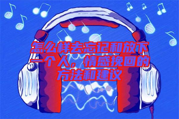 怎么樣去忘記和放下一個人，情感挽回的方法和建議