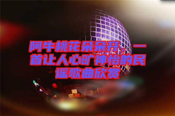 阿牛桃花朵朵開,一首讓人心曠神怡的民謠歌曲欣賞