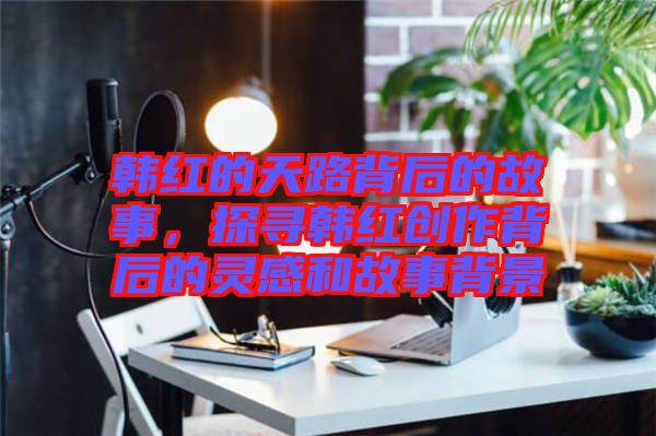 韓紅的天路背后的故事,探尋韓紅創作背后的靈感和故事背景