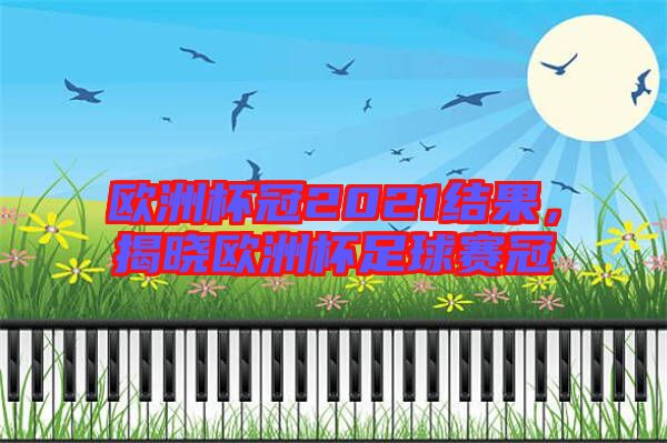 歐洲杯冠2021結(jié)果,揭曉歐洲杯足球賽冠