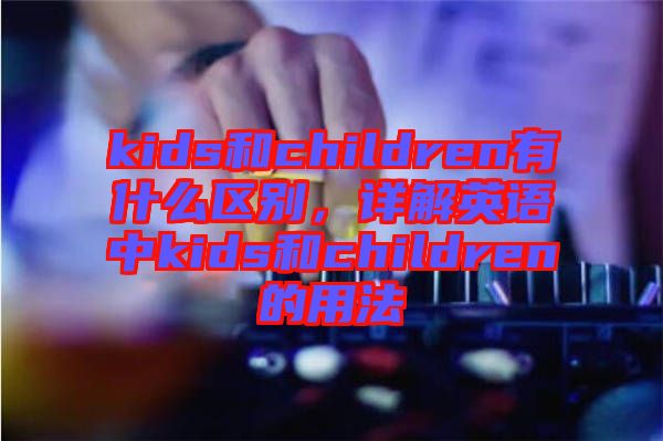 kids和children有什么區別,詳解英語中kids和children的用法