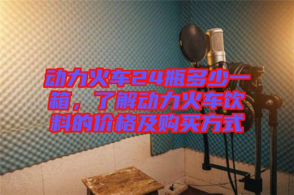 動力火車24瓶多少一箱,了解動力火車飲料的價格及購買方式