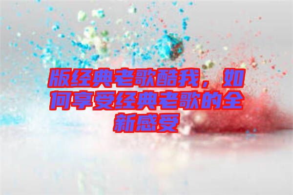 版經典老歌酷我，如何享受經典老歌的全新感受