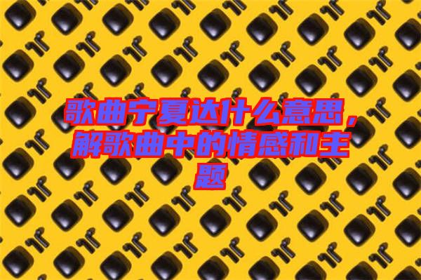 歌曲寧夏達什么意思,解歌曲中的情感和主題