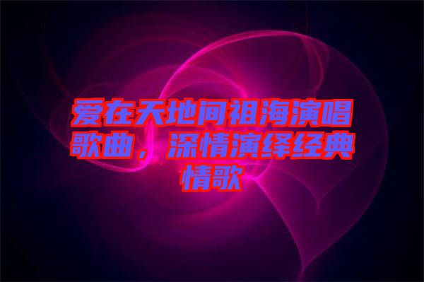 愛(ài)在天地間祖海演唱歌曲,深情演繹經(jīng)典情歌