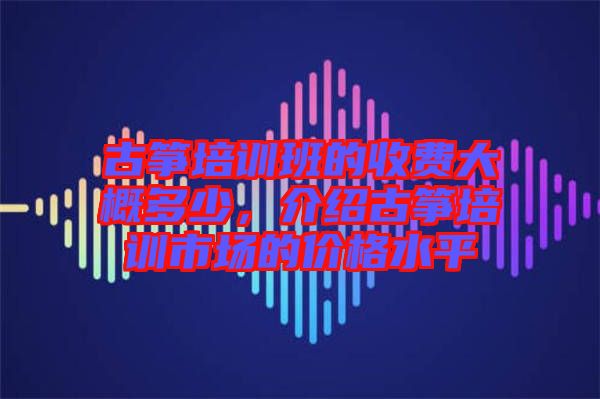 古箏培訓班的收費大概多少,介紹古箏培訓市場的價格水平