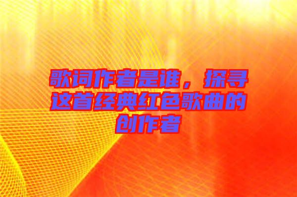歌詞作者是誰，探尋這首經典紅色歌曲的創作者
