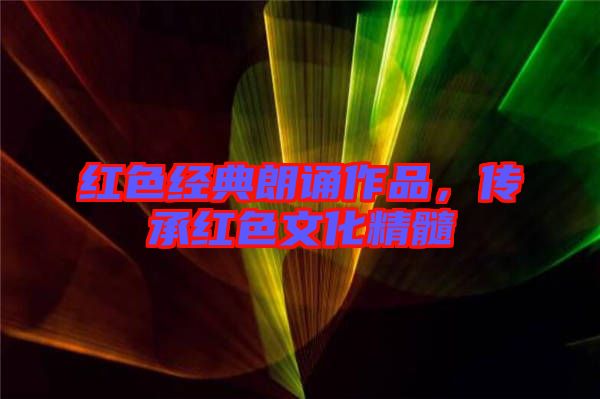 紅色經(jīng)典朗誦作品,傳承紅色文化精髓