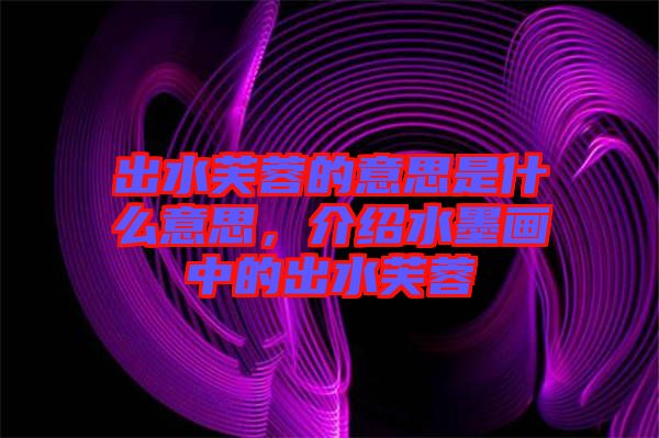 出水芙蓉的意思是什么意思,介紹水墨畫中的出水芙蓉