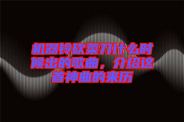 機器鈴砍菜刀什么時候出的歌曲,介紹這首神曲的來歷