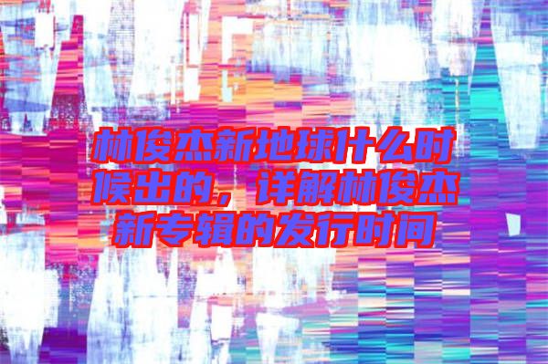 林俊杰新地球什么時候出的,詳解林俊杰新專輯的發行時間