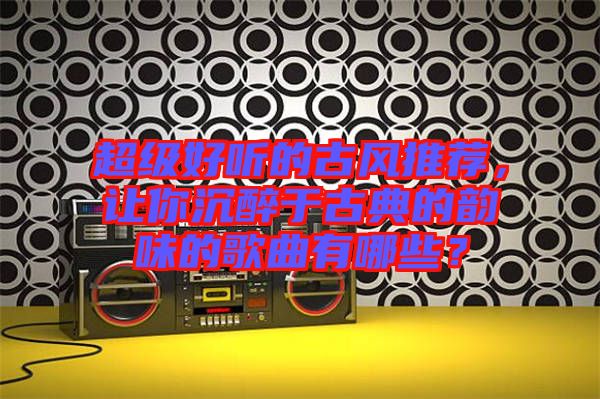 超級好聽的古風推薦,讓你沉醉于古典的韻味的歌曲有哪些?