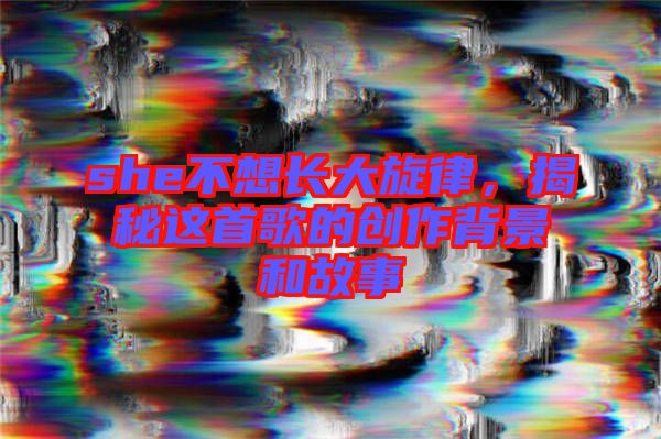 she不想長大旋律,揭秘這首歌的創(chuàng)作背景和故事