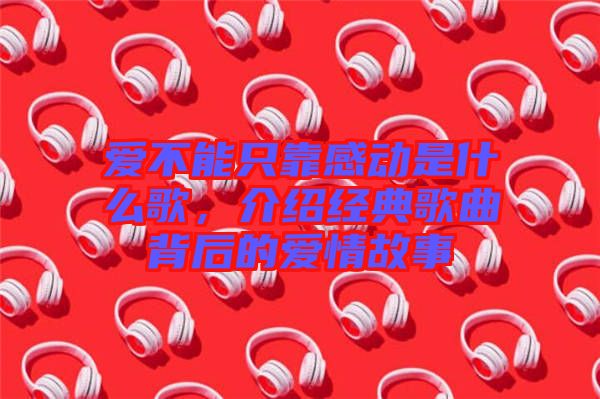 愛不能只靠感動是什么歌,介紹經典歌曲背后的愛情故事