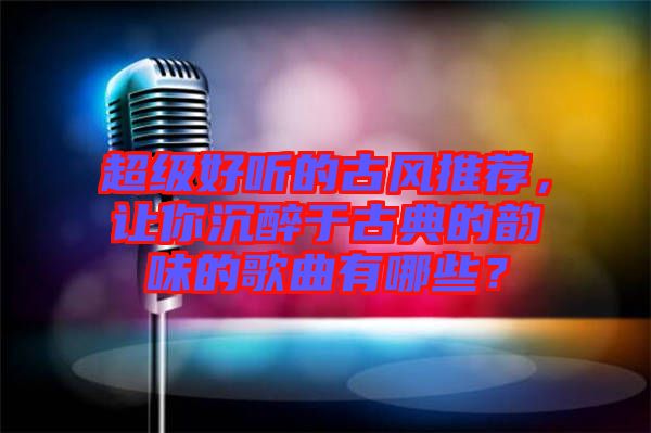 超級好聽的古風推薦,讓你沉醉于古典的韻味的歌曲有哪些?