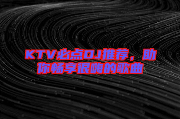 KTV必點DJ推薦,助你暢享很嗨的歌曲