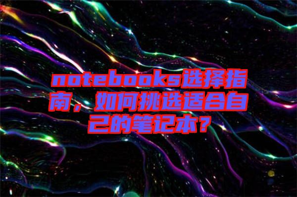 notebooks選擇指南,如何挑選適合自己的筆記本?