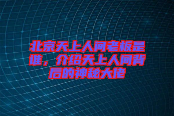 北京天上人間老板是誰，介紹天上人間背后的神秘大佬