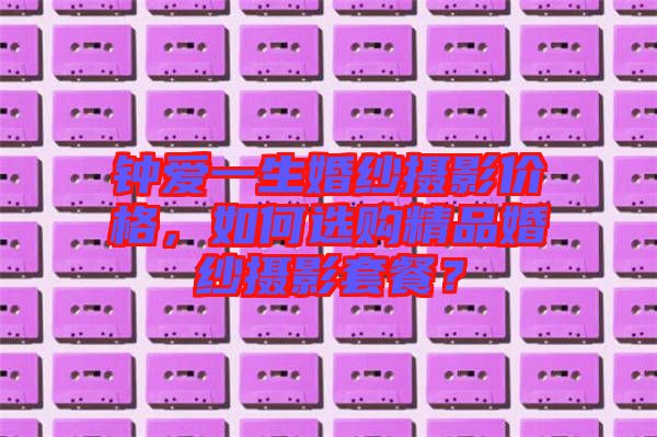 鐘愛一生婚紗攝影價格,如何選購精品婚紗攝影套餐?