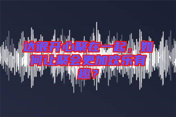 達很開心聚在一起,如何讓聚會更加歡樂有趣?