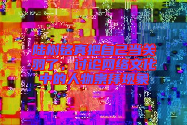 陸樹銘真把自己當關羽了,討論網絡文化中的人物崇拜現象