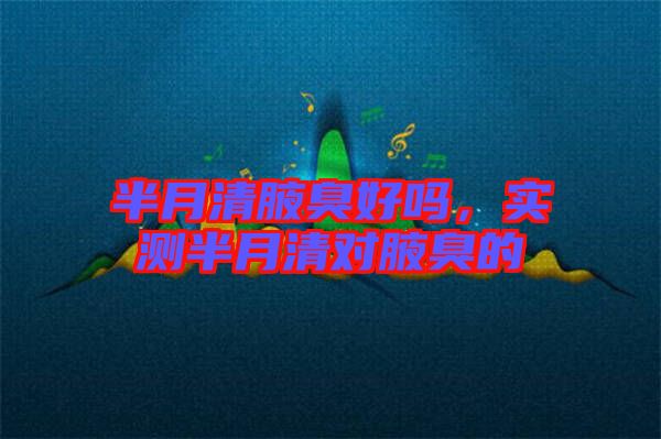 半月清腋臭好嗎,實測半月清對腋臭的