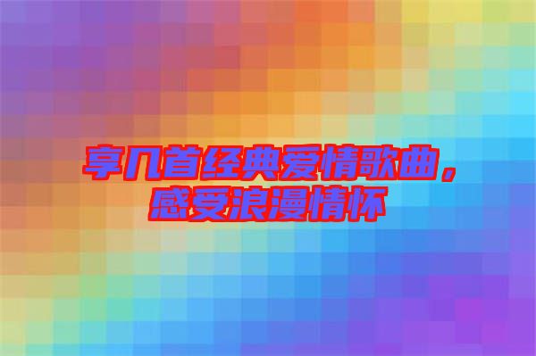 享幾首經典愛情歌曲,感受浪漫情懷