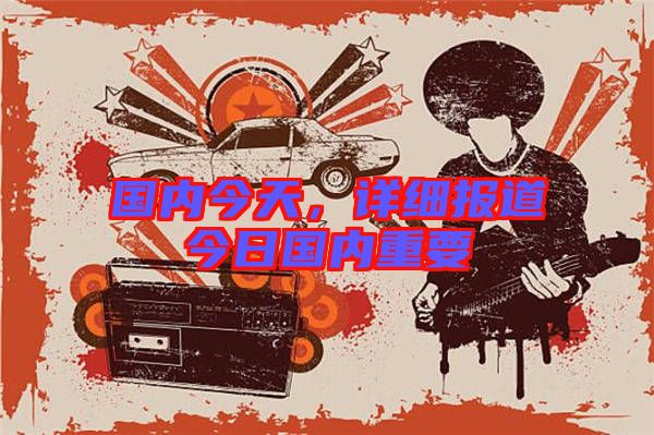 國(guó)內(nèi)今天,詳細(xì)報(bào)道今日國(guó)內(nèi)重要