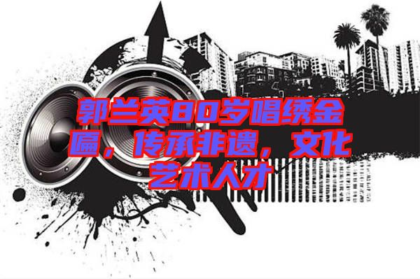 郭蘭英80歲唱繡金匾,傳承非遺,文化藝術人才