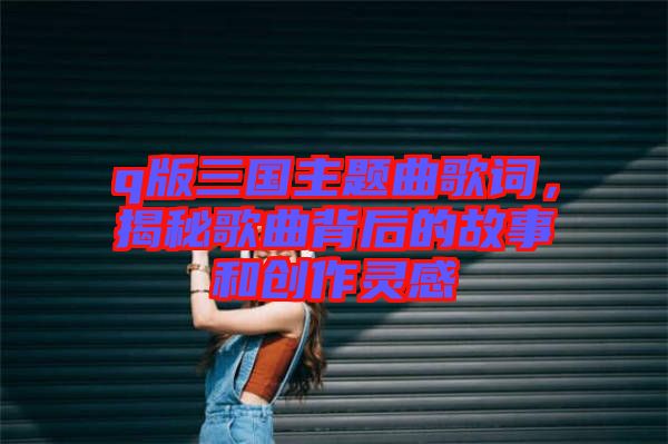 q版三國主題曲歌詞,揭秘歌曲背后的故事和創作靈感