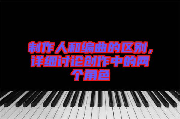 制作人和編曲的區(qū)別,詳細(xì)討論創(chuàng)作中的兩個(gè)角色