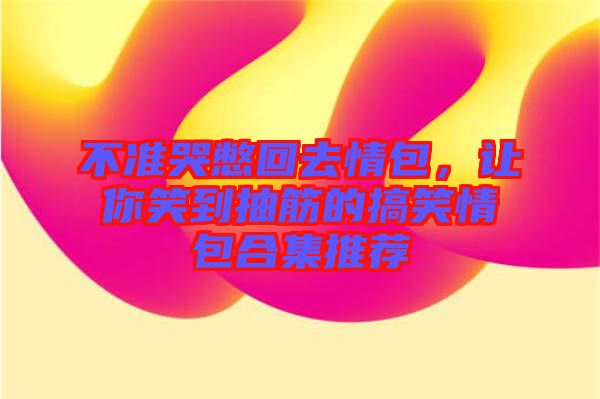 不準(zhǔn)哭憋回去情包,讓你笑到抽筋的搞笑情包合集推薦