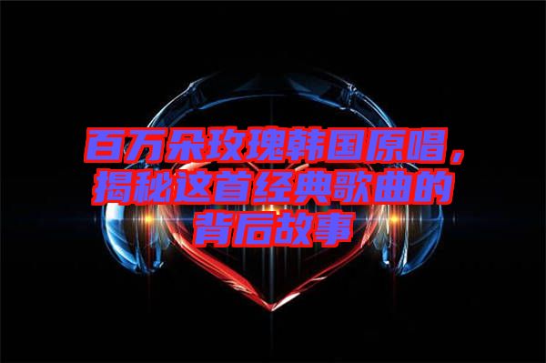 百萬朵玫瑰韓國原唱,揭秘這首經典歌曲的背后故事