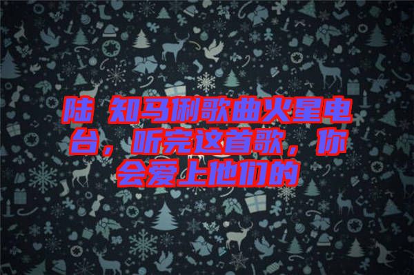 陸垚知馬俐歌曲火星電臺(tái),聽完這首歌,你會(huì)愛上他們的