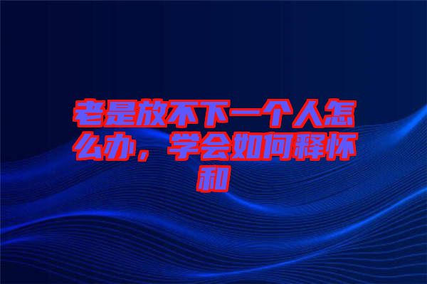 老是放不下一個人怎么辦,學會如何釋懷和