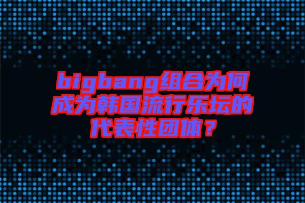 bigbang組合為何成為韓國流行樂壇的代表性團體?