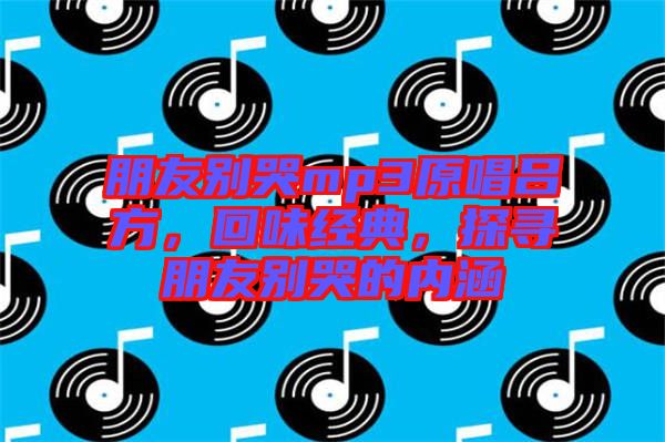 朋友別哭mp3原唱呂方,回味經(jīng)典,探尋朋友別哭的內(nèi)涵