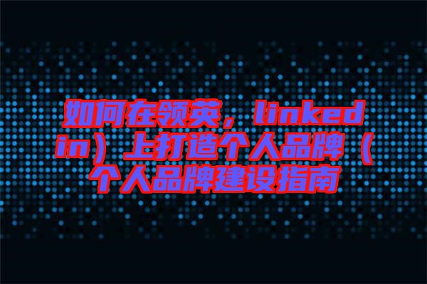 如何在領英，linkedin）上打造個人品牌（個人品牌建設指南